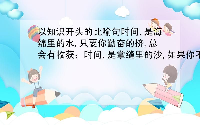 以知识开头的比喻句时间,是海绵里的水,只要你勤奋的挤,总会有收获；时间,是掌缝里的沙,如果你不太在意,就会全部漏光仿照此