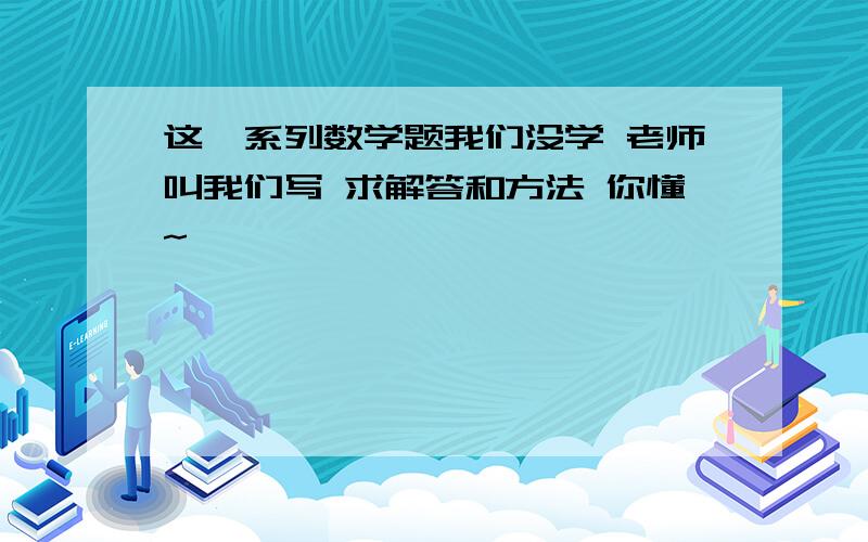 这一系列数学题我们没学 老师叫我们写 求解答和方法 你懂~