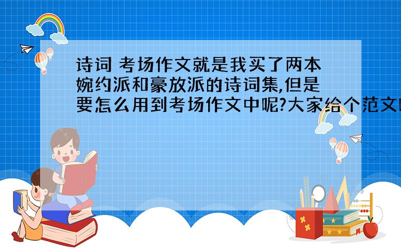 诗词 考场作文就是我买了两本婉约派和豪放派的诗词集,但是要怎么用到考场作文中呢?大家给个范文吧,要主要都是诗词贯穿全文的