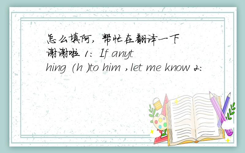 怎么填阿, 帮忙在翻译一下 谢谢啦 1： If anything (h )to him ,let me know 2: