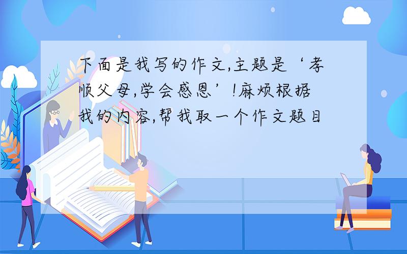 下面是我写的作文,主题是‘孝顺父母,学会感恩’!麻烦根据我的内容,帮我取一个作文题目