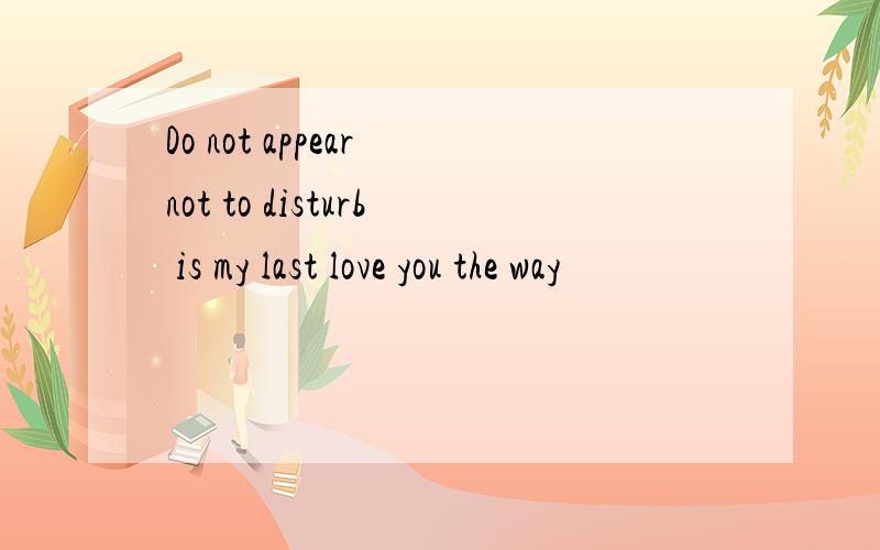 Do not appear not to disturb is my last love you the way