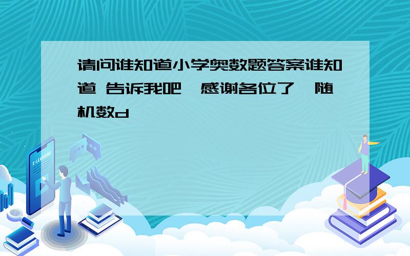 请问谁知道小学奥数题答案谁知道 告诉我吧,感谢各位了{随机数d