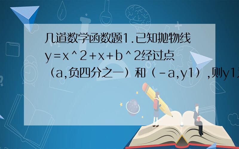 几道数学函数题1.已知抛物线y＝x＾2＋x＋b＾2经过点（a,负四分之一）和（－a,y1）,则y1为多少?2.已知二次函