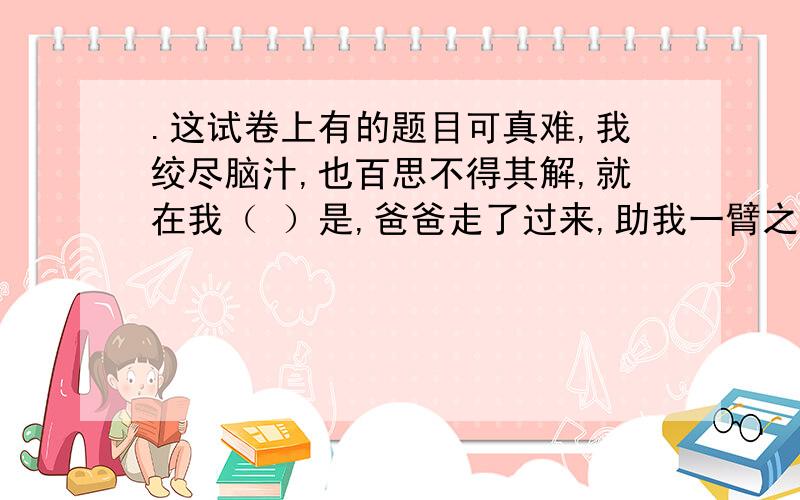 .这试卷上有的题目可真难,我绞尽脑汁,也百思不得其解,就在我（ ）是,爸爸走了过来,助我一臂之力,经