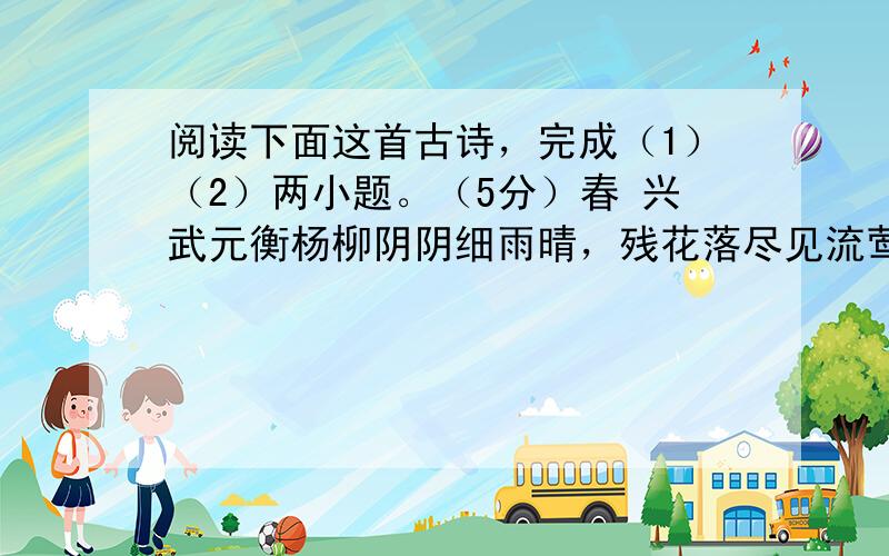 阅读下面这首古诗，完成（1）（2）两小题。（5分）春 兴武元衡杨柳阴阴细雨晴，残花落尽见流莺。春风一夜