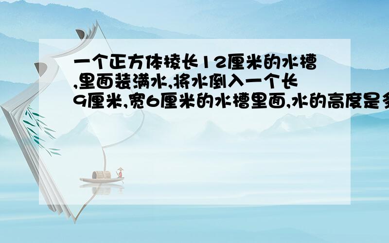 一个正方体棱长12厘米的水槽,里面装满水,将水倒入一个长9厘米,宽6厘米的水槽里面,水的高度是多少厘米