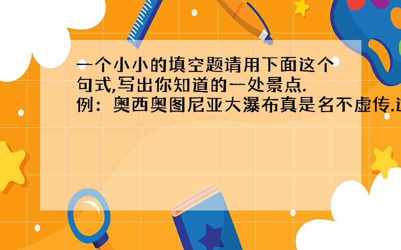 一个小小的填空题请用下面这个句式,写出你知道的一处景点.例：奥西奥图尼亚大瀑布真是名不虚传.这里游人如织,景色十分壮观.