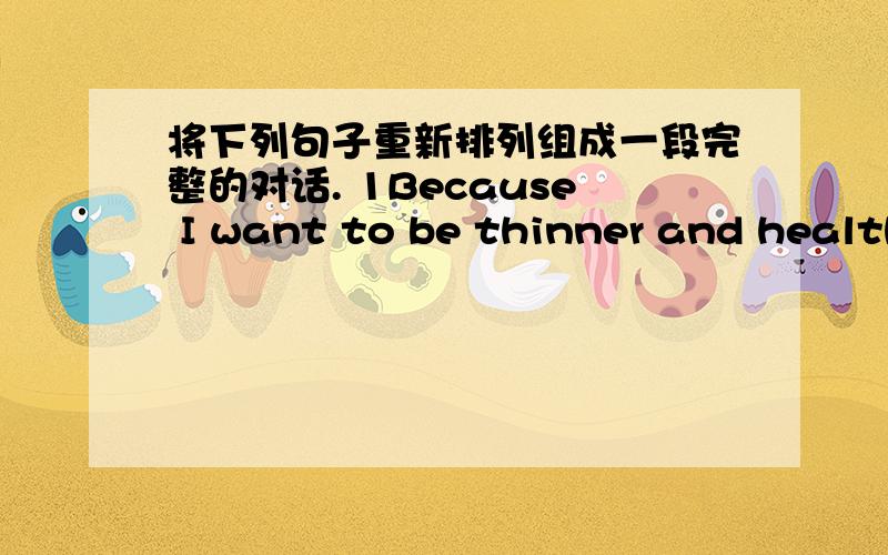 将下列句子重新排列组成一段完整的对话. 1Because I want to be thinner and health