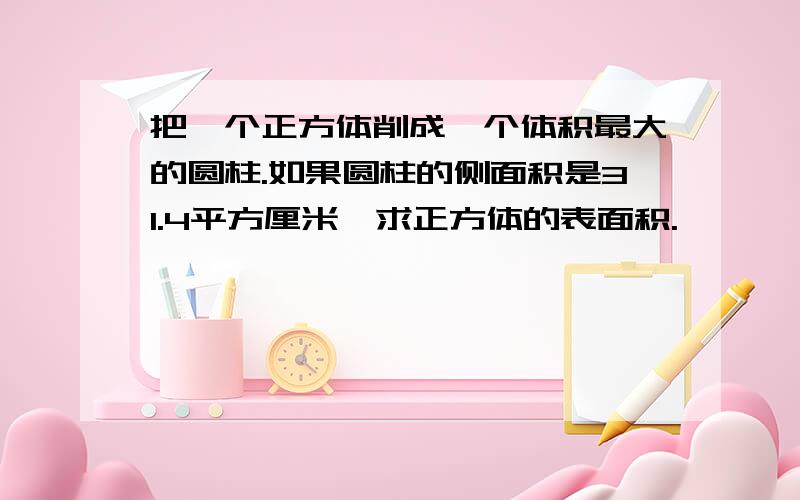 把一个正方体削成一个体积最大的圆柱.如果圆柱的侧面积是31.4平方厘米,求正方体的表面积.