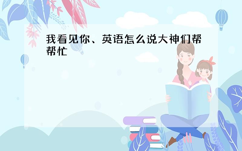 我看见你、英语怎么说大神们帮帮忙