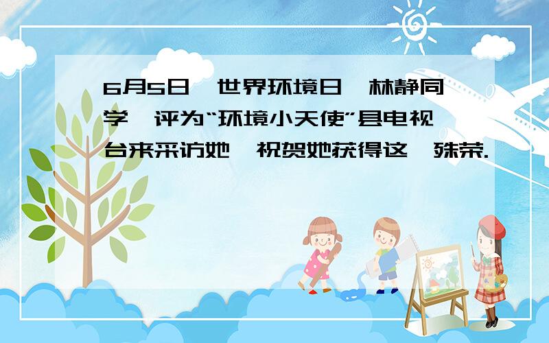 6月5日,世界环境日,林静同学呗评为“环境小天使”县电视台来采访她,祝贺她获得这一殊荣.