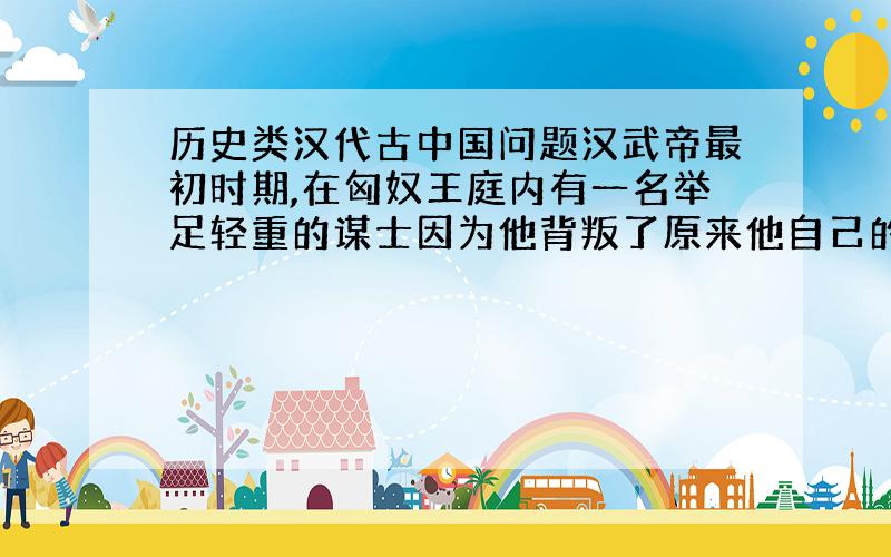 历史类汉代古中国问题汉武帝最初时期,在匈奴王庭内有一名举足轻重的谋士因为他背叛了原来他自己的朝廷,请问他是谁,请给出较为