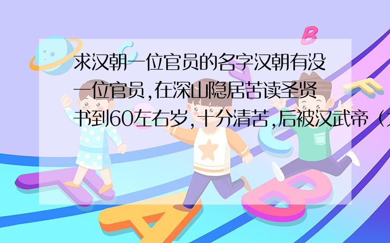 求汉朝一位官员的名字汉朝有没一位官员,在深山隐居苦读圣贤书到60左右岁,十分清苦,后被汉武帝（大概是汉武帝时期）请出来任