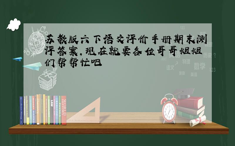 苏教版六下语文评价手册期末测评答案,现在就要各位哥哥姐姐们帮帮忙吧