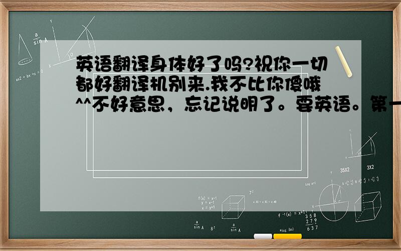 英语翻译身体好了吗?祝你一切都好翻译机别来.我不比你傻哦^^不好意思，忘记说明了。要英语。第一句话着重强调，你的身体还有