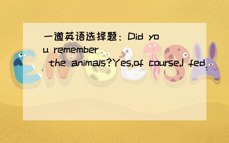 一道英语选择题：Did you remember ( ) the animals?Yes,of course.I fed