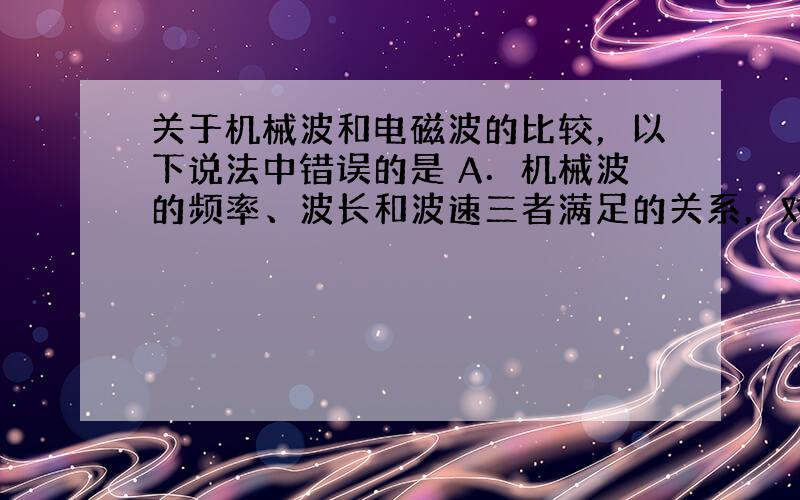 关于机械波和电磁波的比较，以下说法中错误的是 A．机械波的频率、波长和波速三者满足的关系，对电磁波也适用 B．机械波和电