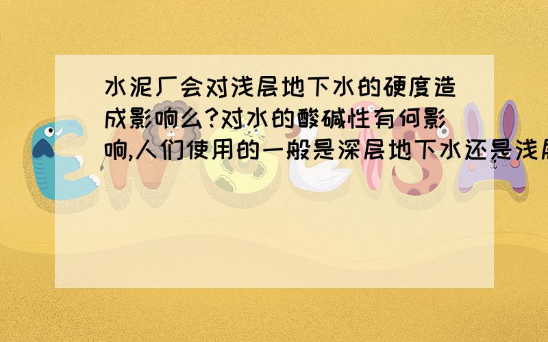 水泥厂会对浅层地下水的硬度造成影响么?对水的酸碱性有何影响,人们使用的一般是深层地下水还是浅层地下水,