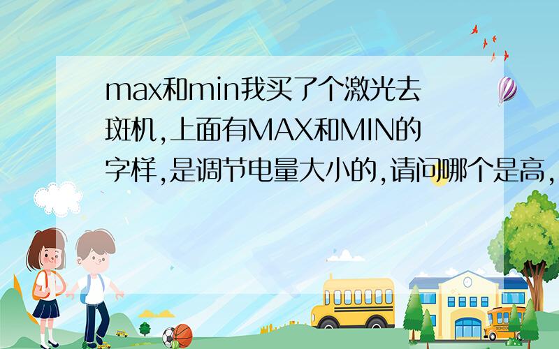 max和min我买了个激光去斑机,上面有MAX和MIN的字样,是调节电量大小的,请问哪个是高,哪个是低