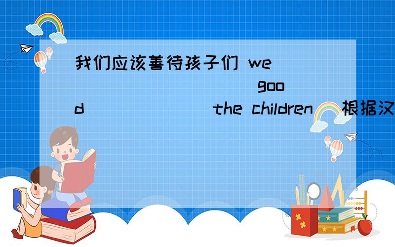 我们应该善待孩子们 we _____ _____ good ______ the children （根据汉语完成句子）