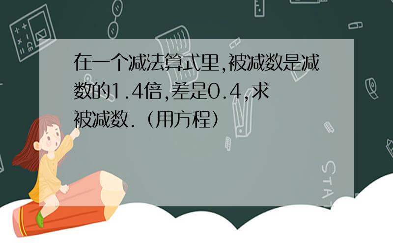 在一个减法算式里,被减数是减数的1.4倍,差是0.4,求被减数.（用方程）