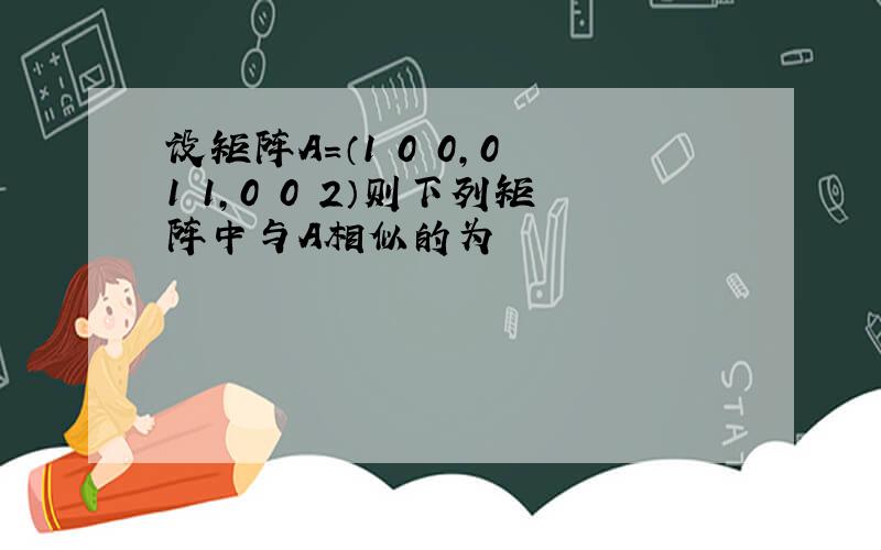 设矩阵A=（1 0 0,0 1 1,0 0 2）则下列矩阵中与A相似的为