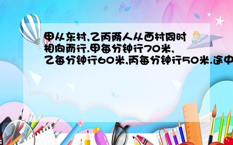 甲从东村,乙丙两人从西村同时相向而行.甲每分钟行70米,乙每分钟行60米,丙每分钟行50米.途中甲和乙相会6分钟后,与丙