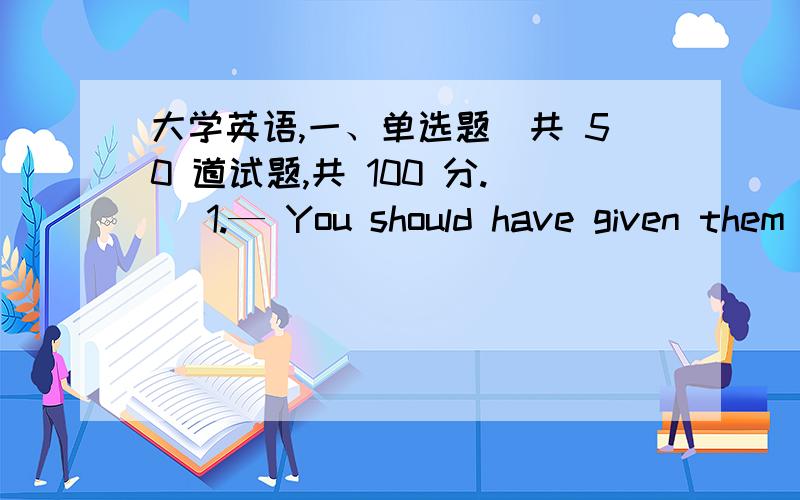 大学英语,一、单选题（共 50 道试题,共 100 分.） 1.— You should have given them