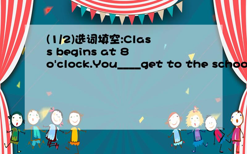 (1/2)选词填空:Class begins at 8 o'clock.You____get to the school