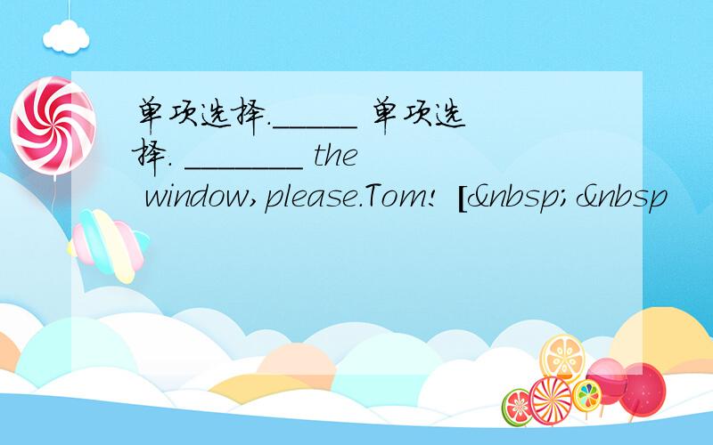 单项选择._____ 单项选择. _______ the window,please.Tom! [  