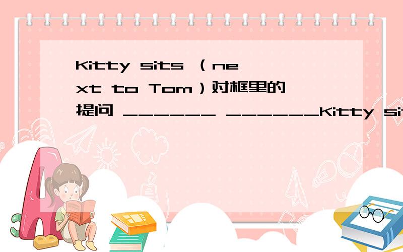 Kitty sits （next to Tom）对框里的提问 ______ ______Kitty sit?