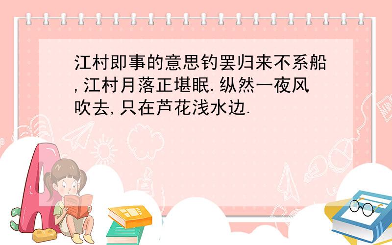 江村即事的意思钓罢归来不系船,江村月落正堪眠.纵然一夜风吹去,只在芦花浅水边.