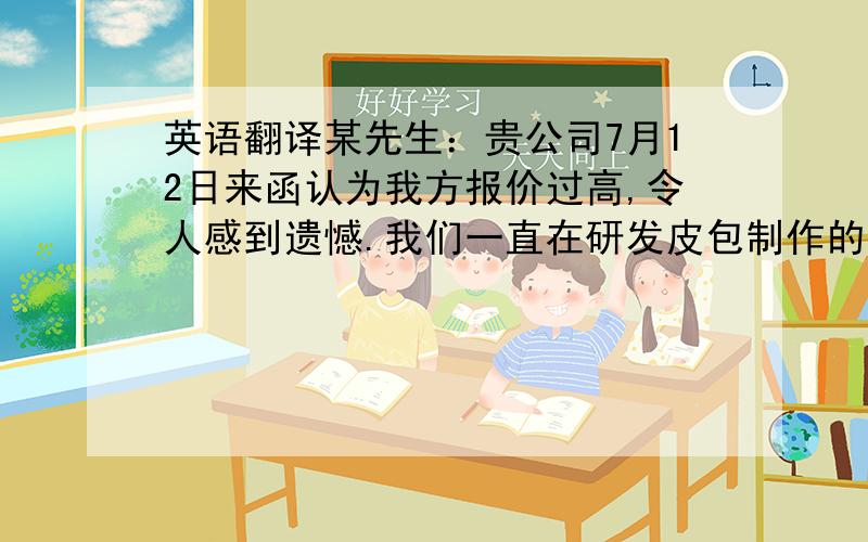 英语翻译某先生：贵公司7月12日来函认为我方报价过高,令人感到遗憾.我们一直在研发皮包制作的新工艺目的就是在不影响质量的