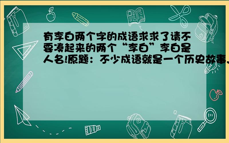 有李白两个字的成语求求了请不要凑起来的两个“李白”李白是人名!原题：不少成语就是一个历史故事,而且还有主角.请你试着在每