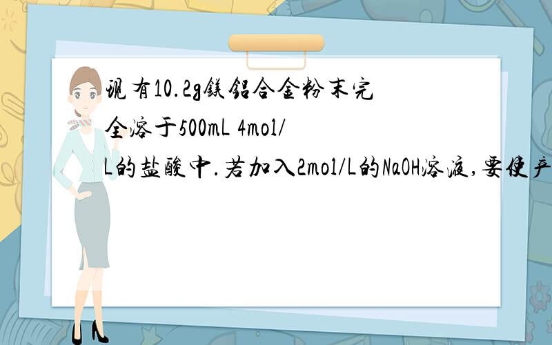 现有10.2g镁铝合金粉末完全溶于500mL 4mol/L的盐酸中.若加入2mol/L的NaOH溶液,要使产生的沉淀的量