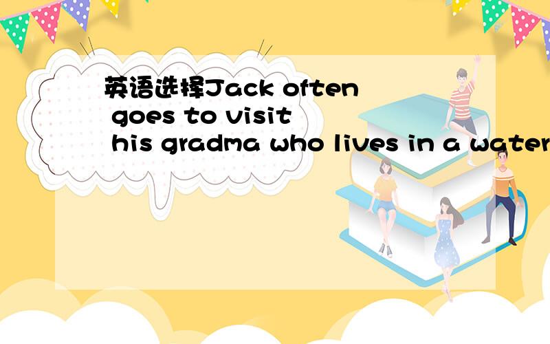 英语选择Jack often goes to visit his gradma who lives in a water