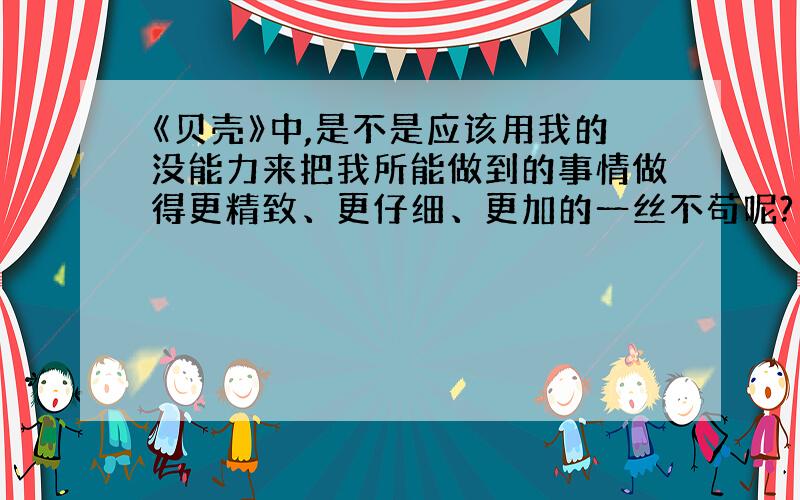 《贝壳》中,是不是应该用我的没能力来把我所能做到的事情做得更精致、更仔细、更加的一丝不苟呢?