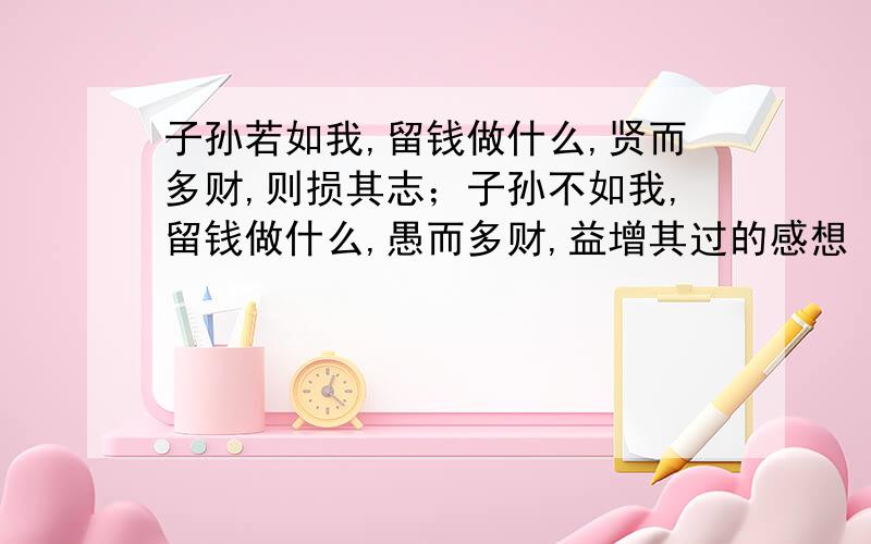 子孙若如我,留钱做什么,贤而多财,则损其志；子孙不如我,留钱做什么,愚而多财,益增其过的感想