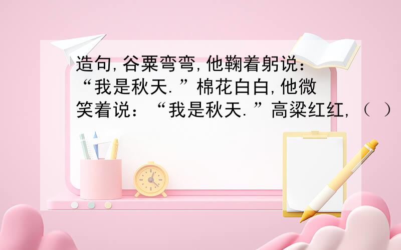 造句,谷粟弯弯,他鞠着躬说：“我是秋天.”棉花白白,他微笑着说：“我是秋天.”高粱红红,（ ）（ ）,（ ）