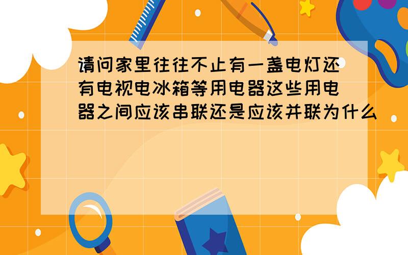 请问家里往往不止有一盏电灯还有电视电冰箱等用电器这些用电器之间应该串联还是应该并联为什么