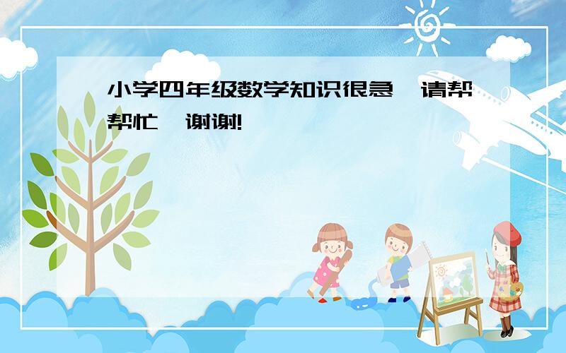 小学四年级数学知识很急,请帮帮忙,谢谢!