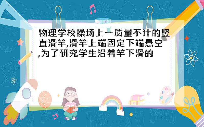 物理学校操场上一质量不计的竖直滑竿,滑竿上端固定下端悬空,为了研究学生沿着竿下滑的