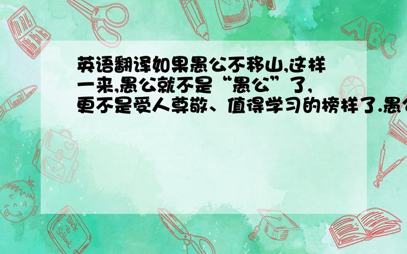 英语翻译如果愚公不移山,这样一来,愚公就不是“愚公”了,更不是受人尊敬、值得学习的榜样了.愚公移山的精神之所以可贵,就在