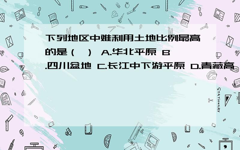 下列地区中难利用土地比例最高的是（ ） A.华北平原 B.四川盆地 C.长江中下游平原 D.青藏高