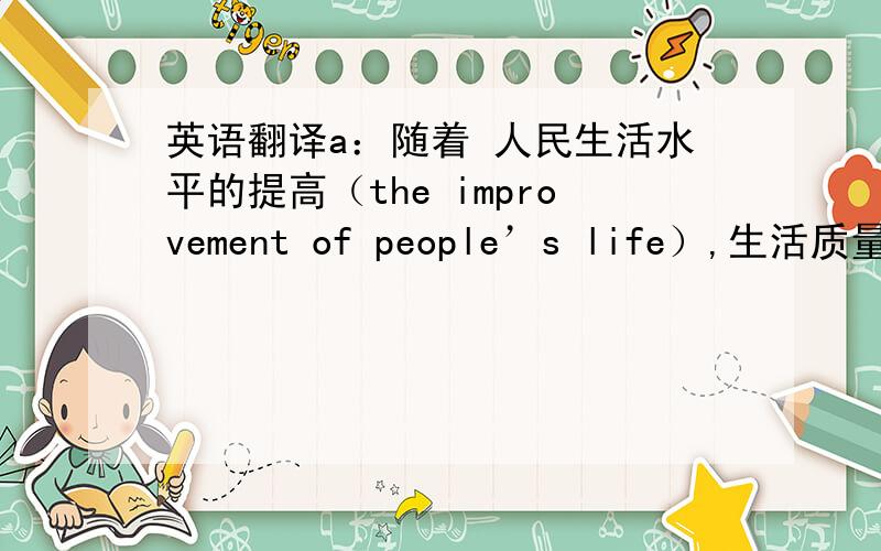 英语翻译a：随着 人民生活水平的提高（the improvement of people’s life）,生活质量（qu