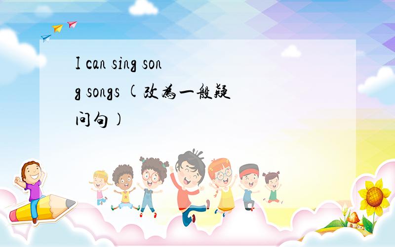 I can sing song songs (改为一般疑问句)