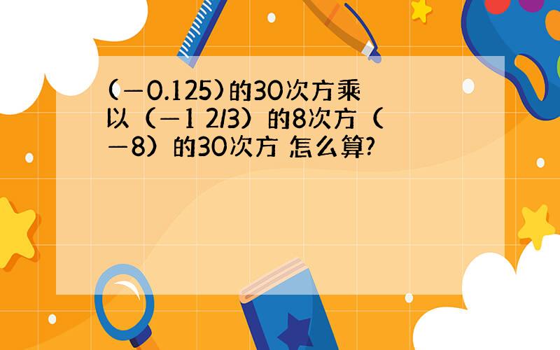 (—0.125)的30次方乘以（—1 2/3）的8次方（—8）的30次方 怎么算?