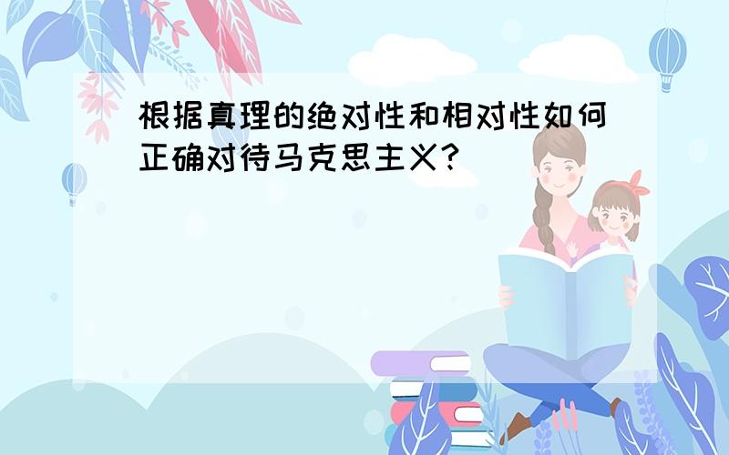 根据真理的绝对性和相对性如何正确对待马克思主义?