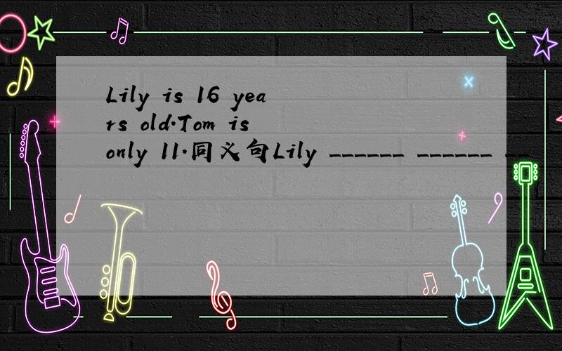 Lily is 16 years old.Tom is only 11.同义句Lily ______ ______ __